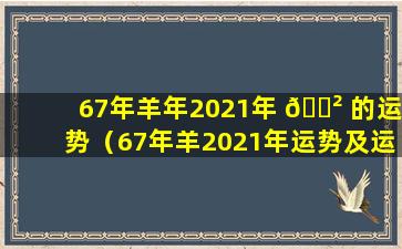 67年羊年2021年 🌲 的运势（67年羊2021年运势及运程每月运程）